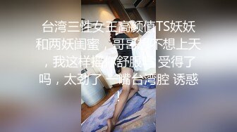 台湾三性女王高颜值TS妖妖和两妖闺蜜，哥哥想不想上天，我这样摇你舒服吗 受得了吗，太劲了 一嘴台湾腔 诱惑！