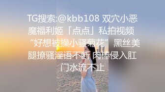 TG搜索:@kbb108 双穴小恶魔福利姬「点点」私拍视频 “好想被操小骚菊花”黑丝美腿撩骚淫语不断 肉棒侵入肛门水流不止