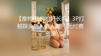 【推特 我的枪好长啊】3P打桩踩头后入骚人妻 千元付费资源