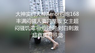 大神实约大神Amor约炮168丰满闷骚人妻完整版 女主超闷骚饥渴 欲拒还迎 对白刺激 超真实有感觉