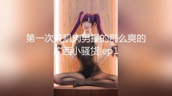 第一次被肌肉男操的那么爽的广西小骚货 ep1