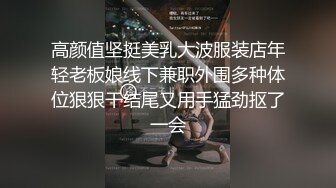 高颜值坚挺美乳大波服装店年轻老板娘线下兼职外围多种体位狠狠干结尾又用手猛劲抠了一会