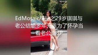 EdMosaic精品之29岁琪琪与老公结婚多年无孩为了怀孕当着老公面3P