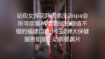 站街女探花胖表弟洗浴spa会所寻欢看AV套路偷拍颜值不错的福建口音少妇技师大保健服务姐姐主动索要黄片