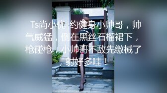   Ts尚小优-约健身小帅哥，帅气威猛，倒在黑丝石榴裙下，枪碰枪，小帅哥不敌先缴械了，射好多哇！