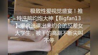 ⚫️⚫️极致性爱视觉盛宴！推特洗脑约炮大神【Bigfan13】爆肏逃课出来约会的反差女大学生，被干的高潮不断尖叫不停