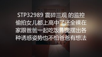 STP32989 震碎三观 的监控偷拍女儿都上高中了还全裸在家跟爸爸一起吃饭睡觉摆出各种诱惑姿势也不怕爸爸有想法