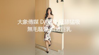 大象傳媒 DX001 狂舔猛吸 無毛騷逼 白嫩巨乳