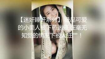 【迷奸睡奸系列】 极品可爱的小美人被下药迷晕 在毫无知觉的情况下被人狂艹！