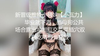 新晋级推特小骚妹【小瓦力】❤️毕业就下海，当母狗公共场合露出啪啪肛交芹菜插穴双通吃精相当狂放