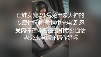 淫娃女宠 91兔兔土豪大神的专属性玩物 偷情中来电话 忍受肉棒在体内撞击和老公通话 老公来电话还插你好坏