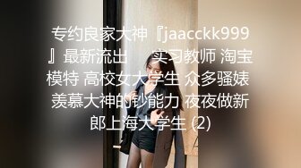 专约良家大神『jaacckk999』最新流出❤️实习教师 淘宝模特 高校女大学生 众多骚婊 羡慕大神的钞能力 夜夜做新郎上海大学生 (2)