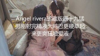 Angel rivera珍藏版四十九猛男刚射完精液大鸡巴更硬草起来更爽狂喷爱液