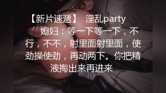 【新片速遞】  淫乱party❤️❤️媳妇：等一下等一下，不行，不不，射里面射里面，使劲操使劲，再动两下。你把精液掏出来再进来 