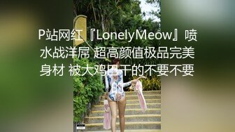 P站网红『LonelyMeow』喷水战洋屌 超高颜值极品完美身材 被大鸡巴干的不要不要的