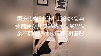 果冻传媒91CM-138 继父与我前妻女儿突然找上门禽兽父亲不顾伦理彻夜玩弄-谢语彤