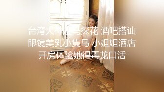 台湾大神走马探花 酒吧搭讪眼镜美乳小隻马 小姐姐酒店开房体验她得毒龙口活