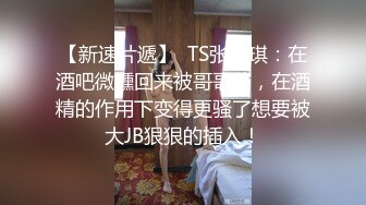 【新速片遞】  TS张恩琪：在酒吧微醺回来被哥哥艹，在酒精的作用下变得更骚了想要被大JB狠狠的插入！