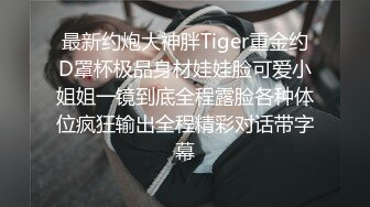 最新约炮大神胖Tiger重金约D罩杯极品身材娃娃脸可爱小姐姐一镜到底全程露脸各种体位疯狂输出全程精彩对话带字幕