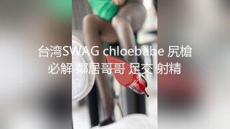 台湾SWAG chloebabe 尻槍必解 鄰居哥哥 足交 射精