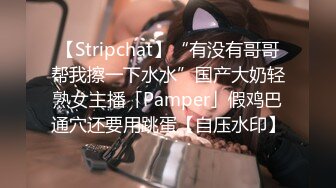 【Stripchat】“有没有哥哥帮我擦一下水水”国产大奶轻熟女主播「Pamper」假鸡巴通穴还要用跳蛋【自压水印】