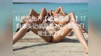 私房流出??【破解摄像头】??摄像头记录宿舍7位小姐姐日常生活29V