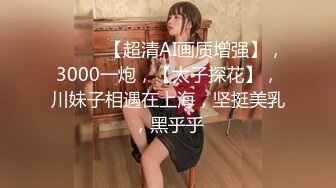 ♈ ♈ ♈ 【超清AI画质增强】，3000一炮，【太子探花】，川妹子相遇在上海，坚挺美乳，黑乎乎