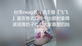 台湾swag最淫荡主播『飞飞』喜欢各式口爆中出颜射拿精液润滑奶子也有大家最爱的抽插嫩穴