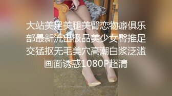 大站美足美腿美臀恋物癖俱乐部最新流出极品美少女臀推足交猛抠无毛美穴高潮白浆泛滥画面诱惑1080P超清