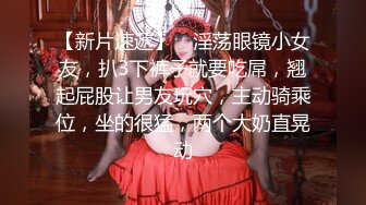 【新片速遞】 ❤淫荡眼镜小女友，扒3下裤子就要吃屌，翘起屁股让男友玩穴，主动骑乘位，坐的很猛，两个大奶直晃动