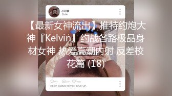 【最新女神流出】推特约炮大神『Kelvin』约战各路极品身材女神 热爱高潮内射 反差校花篇 (18)