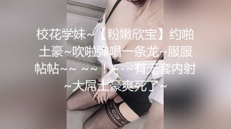 校花学妹~【粉嫩欣宝】约啪土豪~吹啦弹唱一条龙~服服帖帖~~ ~~！~-~有无套内射~大屌土豪爽死了~