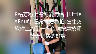 P站万粉上海纯爱情侣「LittleXEnuf」日常性爱私拍 在社交软件上约了一个色情按摩技师被无套操的好爽