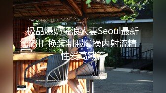 极品爆奶骚浪人妻Seoul最新流出-换装制服爆操内射流精 性爱高潮篇