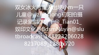 双女冰火两重天出境小m一只儿童@yizhiertong初阳拍摄记录黛甜小饼干@_Tian01_奴印文化@BdsmNuyin@slutbroadcast_1489232060288217089_1280x720