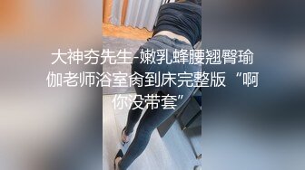 大神夯先生-嫩乳蜂腰翘臀瑜伽老师浴室肏到床完整版“啊你没带套”