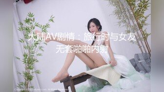 大陆AV剧情：旅行时与女友无套啪啪内射