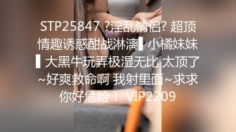 STP25847 ?淫乱情侣? 超顶情趣诱惑酣战淋漓▌小橘妹妹▌大黑牛玩弄极湿无比 太顶了~好爽救命啊 我射里面~求求你好危险！ VIP2209