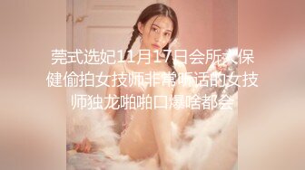 莞式选妃11月17日会所大保健偷拍女技师非常听话的女技师独龙啪啪口爆啥都会