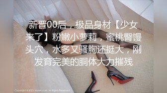 新晋00后，极品身材【少女来了】粉嫩小萝莉，蜜桃臀馒头穴，水多又骚胸还挺大，刚发育完美的胴体大力摧残