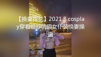 【换妻探花】2021.8 cosplay穿着婚纱情趣女仆装换妻操逼