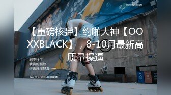 【重磅核弹】约啪大神【OOXXBLACK】，8-10月最新高质量操逼