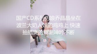 国产CD系列伪娘乔晶晶坐在波兰大奶人妖的鸡鸡上 快速抽插爽的高潮呻吟不断