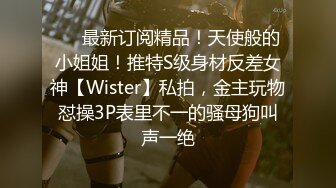 ❤️最新订阅精品！天使般的小姐姐！推特S级身材反差女神【Wister】私拍，金主玩物怼操3P表里不一的骚母狗叫声一绝