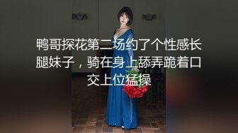 鸭哥探花第二场约了个性感长腿妹子，骑在身上舔弄跪着口交上位猛操